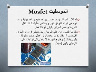 ‫الموسفیت‬Mosfet
O‫له‬‫بوابة‬ ‫وواحد‬ ‫منبع‬ ‫وواحد‬ ‫مصب‬ ‫واحد‬ ‫أطراف‬ ‫ثالث‬‫و‬‫ھو‬
‫من‬ ‫نوع‬‫يختص‬ ‫و‬ ‫الترانزستور‬ ‫انواع‬‫داخ‬ ‫بالداتا‬ ‫غالبا‬‫ل‬
‫البوردة‬‫الدوائر‬ ‫وبعض‬‫بالباور‬‫أو‬‫كالھما‬.
O‫طريقة‬‫القياس‬:‫اللوحة‬ ‫على‬ ‫من‬,‫تعطى‬ ‫رجل‬‫واألخر‬ ‫قراءة‬‫ى‬
‫أقل‬‫نسبيا‬‫أ‬‫تكون‬ ‫تكاد‬ ‫و‬‫صفارة‬ ‫أعطى‬ ‫ولو‬ ‫منعدمة‬‫طوي‬‫لة‬
‫يكون‬(‫تالف‬)‫وخارج‬‫البوردة‬‫ال‬‫يعطى‬‫على‬ ‫قراءات‬ ‫الى‬
‫الرجلين‬‫يكون‬(‫سليم‬.)
 