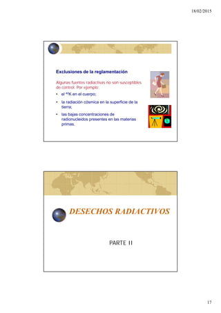 18/02/2015
17
Algunas fuentes radiactivas no son susceptibles
de control. Por ejemplo:
Exclusiones de la reglamentación
• la radiación cósmica en la superficie de la
tierra;
• las bajas concentraciones de
radionucleidos presentes en las materias
primas.
• el 40K en el cuerpo;
DESECHOS RADIACTIVOS
PARTE II
 