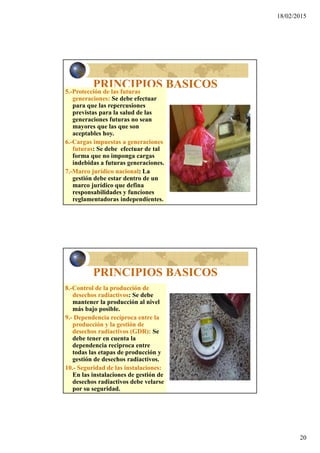 18/02/2015
20
PRINCIPIOS BASICOS
5.-Protección de las futuras
generaciones: Se debe efectuar
para que las repercusiones
previstas para la salud de las
generaciones futuras no sean
mayores que las que son
aceptables hoy.
6.-Cargas impuestas a generaciones
futuras: Se debe efectuar de tal
forma que no imponga cargas
indebidas a futuras generaciones.
7.-Marco jurídico nacional: La
gestión debe estar dentro de un
marco jurídico que defina
responsabilidades y funciones
reglamentadoras independientes.
PRINCIPIOS BASICOS
8.-Control de la producción de
desechos radiactivos: Se debe
mantener la producción al nivel
más bajo posible.
9.- Dependencia recíproca entre la
producción y la gestión de
desechos radiactivos (GDR): Se
debe tener en cuenta la
dependencia reciproca entre
todas las etapas de producción y
gestión de desechos radiactivos.
10.- Seguridad de las instalaciones:
En las instalaciones de gestión de
desechos radiactivos debe velarse
por su seguridad.
 