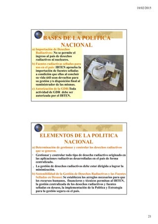 18/02/2015
21
BASES DE LA POLITICA
NACIONAL
a) Importación de Desechos
Radiactivos: No se permite el
ingreso al país de desechos
radiactivos ni nucleares.
b) Fuentes radiactivas selladas para
uso en el país: IBTEN aprueba la
importación de fuentes selladas
a condición que ellas al concluir
su vida útil sean devueltas para
su gestión y/o disposición final al
suministrador de las mismas.
c) Autorización de la GDR:Toda
actividad de GDR debe ser
autorizada por el IBTEN.
ELEMENTOS DE LA POLITICA
NACIONAL
a) Determinación de gestionar y controlar los desechos radiactivos
que se generen.
· Gestionar y controlar todo tipo de desecho radiactivo originado en
las aplicaciones radiactivas desarrolladas en el país de forma
centralizada.
. La gestión de desechos radiactivos debe estar dirigida a lograr la
minimización.
b) Sostenibilidad de la Gestión de Desechos Radiactivos y las Fuentes
Selladas en Desuso: Se establecen los arreglos necesarios para que
los recursos humanos, financieros y técnicos permitan al IBTEN,
la gestión centralizada de los desechos radiactivos y fuentes
selladas en desuso, la implementación de la Política y Estrategia
para la gestión segura en el país.
 