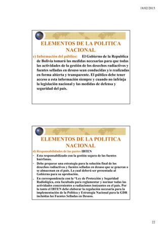 18/02/2015
22
ELEMENTOS DE LA POLITICA
NACIONAL
c) Información del público: El Gobierno de la Republica
de Bolivia tomará las medidas necesarias para que todas
las actividades de la gestión de los desechos radiactivos y
fuentes selladas en desuso sean conducidas y/o realizadas
en forma abierta y transparente. El público debe tener
acceso a esta información siempre y cuando no infrinja
la legislación nacional y las medidas de defensa y
seguridad del país.
ELEMENTOS DE LA POLITICA
NACIONAL
d) Responsabilidades de las partes IBTEN
· Esta responsabilizado con la gestión segura de las fuentes
huérfanas.
· Debe preparar una estrategia para la solución final de los
desechos radiactivos y fuentes selladas en desuso que se generan o
se almacenan en el país. La cual deberá ser presentada al
Gobierno para su aprobación.
. En correspondencia con la “Ley de Protección y Seguridad
Radiológica, esta facultado para reglamentar y normar todas las
actividades concernientes a radiaciones ionizantes en el país. Por
lo tanto el IBTEN debe elaborar la regulación necesaria para la
implementación de la Política y Estrategia Nacional para la GDR
incluidas las Fuentes Selladas en Desuso.
 