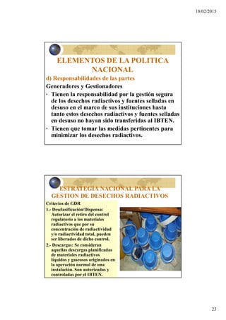 18/02/2015
23
ELEMENTOS DE LA POLITICA
NACIONAL
d) Responsabilidades de las partes
Generadores y Gestionadores
· Tienen la responsabilidad por la gestión segura
de los desechos radiactivos y fuentes selladas en
desuso en el marco de sus instituciones hasta
tanto estos desechos radiactivos y fuentes selladas
en desuso no hayan sido transferidas al IBTEN.
· Tienen que tomar las medidas pertinentes para
minimizar los desechos radiactivos.
ESTRATEGIA NACIONAL PARA LA
GESTION DE DESECHOS RADIACTIVOS
Criterios de GDR
1.- Desclasificación/Dispensa:
Autorizar el retiro del control
regulatorio a los materiales
radiactivos que por su
concentración de radiactividad
y/o radiactividad total, pueden
ser liberados de dicho control.
2.- Descargas: Se consideran
aquellas descargas planificadas
de materiales radiactivos
líquidos y gaseosos originados en
la operación normal de una
instalación. Son autorizadas y
controladas por el IBTEN.
 