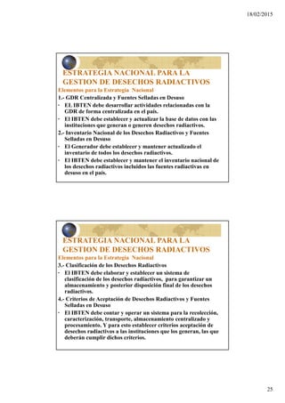 18/02/2015
25
ESTRATEGIA NACIONAL PARA LA
GESTION DE DESECHOS RADIACTIVOS
Elementos para la Estrategia Nacional
1.- GDR Centralizada y Fuentes Selladas en Desuso
· EL IBTEN debe desarrollar actividades relacionadas con la
GDR de forma centralizada en el país.
· El IBTEN debe establecer y actualizar la base de datos con las
instituciones que generan o generen desechos radiactivos.
2.- Inventario Nacional de los Desechos Radiactivos y Fuentes
Selladas en Desuso
· El Generador debe establecer y mantener actualizado el
inventario de todos los desechos radiactivos.
· El IBTEN debe establecer y mantener el inventario nacional de
los desechos radiactivos incluidos las fuentes radiactivas en
desuso en el país.
ESTRATEGIA NACIONAL PARA LA
GESTION DE DESECHOS RADIACTIVOS
Elementos para la Estrategia Nacional
3.- Clasificación de los Desechos Radiactivos
· El IBTEN debe elaborar y establecer un sistema de
clasificación de los desechos radiactivos, para garantizar un
almacenamiento y posterior disposición final de los desechos
radiactivos.
4.- Criterios de Aceptación de Desechos Radiactivos y Fuentes
Selladas en Desuso
· El IBTEN debe contar y operar un sistema para la recolección,
caracterización, transporte, almacenamiento centralizado y
procesamiento. Y para esto establecer criterios aceptación de
desechos radiactivos a las instituciones que los generan, las que
deberán cumplir dichos criterios.
 