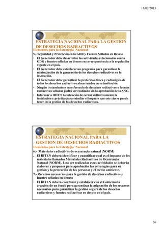 18/02/2015
26
ESTRATEGIA NACIONAL PARA LA GESTION
DE DESECHOS RADIACTIVOS
Elementos para la Estrategia Nacional
5.- Seguridad y Protección en la GDR y Fuentes Selladas en Desuso
· El Generador debe desarrollar las actividades relacionadas con la
GDR y fuentes selladas en desuso en correspondencia a la regulación
vigente en el país.
· El Generador debe establecer un programa para garantizar la
minimización de la generación de los desechos radiactivos en la
institución.
· El Generador debe garantizar la protección física y radiológica de
todos los desechos radiactivos almacenados en su institución
· Ningún tratamiento o transferencia de desechos radiactivos o fuentes
radiactivas selladas podrá ser realizado sin la aprobación de la ANC.
· Informar a IBTEN la intención de cerrar definitivamente la
instalación y práctica para estudiar el impacto que este cierre puede
tener en la gestión de los desechos radiactivos.
ESTRATEGIA NACIONAL PARA LA
GESTION DE DESECHOS RADIACTIVOS
Elementos para la Estrategia Nacional
6.- Materiales radiactivos de ocurrencia natural (NORM)
. El IBTEN deberá identificar y cuantificar cual es el impacto de los
materiales llamados Materiales Radiactivos de Ocurrencia
Natural (NORM). Una vez realizadas estas actividades se deberán
elaborar y proponer para aprobación las estrategias para su
gestión y la protección de las personas y el medio ambiente.
7.- Recursos necesarios para la gestión de desechos radiactivos y
fuentes selladas en desuso
· El IBTEN deberá coordinar y establecer con el Gobierno la
creación de un fondo para garantizar la asignación de los recursos
necesarios para garantizar la gestión segura de los desechos
radiactivos y fuentes radiactivas en desuso en el país.
 