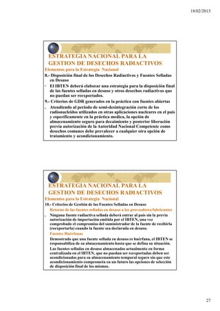 18/02/2015
27
ESTRATEGIA NACIONAL PARA LA
GESTION DE DESECHOS RADIACTIVOS
Elementos para la Estrategia Nacional
8.- Disposición final de los Desechos Radiactivos y Fuentes Selladas
en Desuso
· El IBTEN deberá elaborar una estrategia para la disposición final
de las fuentes selladas en desuso y otros desechos radiactivos que
no puedan ser reexportados.
9.- Criterios de GDR generados en la práctica con fuentes abiertas
. Atendiendo al periodo de semi-desintegración corto de los
radionucleidos utilizados en otras aplicaciones nucleares en el país
y específicamente en la práctica medica, la opción de
almacenamiento seguro para decaimiento y posterior liberación
previa autorización de la Autoridad Nacional Competente como
desechos comunes debe prevalecer a cualquier otra opción de
tratamiento y acondicionamiento.
ESTRATEGIA NACIONAL PARA LA
GESTION DE DESECHOS RADIACTIVOS
Elementos para la Estrategia Nacional
10.- Criterios de Gestión de las Fuentes Selladas en Desuso
Retorno de las fuentes selladas en desuso a los proveedores/fabricantes
. Ninguna fuente radiactiva sellada deberá entrar al país sin la previa
autorización de importación emitida por el IBTEN, una vez
comprobado el compromiso del suministrador de la fuente de recibirla
(reexportarla) cuando la fuente sea declarada en desuso.
Fuentes Huérfanas
Demostrado que una fuente sellada en desuso es huérfana, el IBTEN se
responsabiliza de su almacenamiento hasta que se defina su situación.
Las fuentes selladas en desuso almacenadas actualmente en forma
centralizada en el IBTEN, que no puedan ser reexportadas deben ser
acondicionadas para su almacenamiento temporal seguro sin que este
acondicionamiento comprometa en un futuro las opciones de selección
de disposición final de los mismos.
 