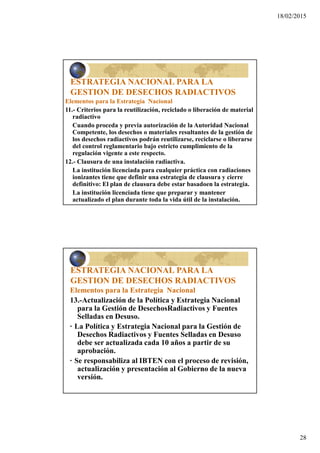 18/02/2015
28
ESTRATEGIA NACIONAL PARA LA
GESTION DE DESECHOS RADIACTIVOS
Elementos para la Estrategia Nacional
11.- Criterios para la reutilización, reciclado o liberación de material
radiactivo
Cuando proceda y previa autorización de la Autoridad Nacional
Competente, los desechos o materiales resultantes de la gestión de
los desechos radiactivos podrán reutilizarse, reciclarse o liberarse
del control reglamentario bajo estricto cumplimiento de la
regulación vigente a este respecto.
12.- Clausura de una instalación radiactiva.
La institución licenciada para cualquier práctica con radiaciones
ionizantes tiene que definir una estrategia de clausura y cierre
definitivo: El plan de clausura debe estar basadoen la estrategia.
La institución licenciada tiene que preparar y mantener
actualizado el plan durante toda la vida útil de la instalación.
ESTRATEGIA NACIONAL PARA LA
GESTION DE DESECHOS RADIACTIVOS
Elementos para la Estrategia Nacional
13.-Actualización de la Política y Estrategia Nacional
para la Gestión de DesechosRadiactivos y Fuentes
Selladas en Desuso.
· La Política y Estrategia Nacional para la Gestión de
Desechos Radiactivos y Fuentes Selladas en Desuso
debe ser actualizada cada 10 años a partir de su
aprobación.
· Se responsabiliza al IBTEN con el proceso de revisión,
actualización y presentación al Gobierno de la nueva
versión.
 