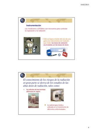 18/02/2015
4
Las mediciones confiables son necesarias para controlar
la exposición a la radiación
Instrumentación
• Esto se logra a través del uso de una
gama de instrumentos de medición
que miden las dosis de radiación
acumuladas y/o las tasas de dosis.
8
la radioterapia médica
utilizada en el tratamiento de
diferentes enfermedades
• los efectos de las bombas
atómicas en Japón
El conocimiento de los riesgos de la radiación
en gran parte se deriva de los estudios de las
altas dosis de radiación, tales como:
 