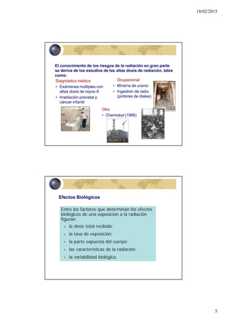 18/02/2015
5
9
Ocupacional
• Minería de uranio
• Ingestión de radio
(pintores de diales)
Diagnóstico médico
• Exámenes múltiples con
altas dosis de rayos-X
• Irradiación prenatal y
cáncer infantil
Otro
• Chernobyl (1986)
El conocimiento de los riesgos de la radiación en gran parte
se deriva de los estudios de las altas dosis de radiación, tales
como:
Entre los factores que determinan los efectos
biológicos de una exposición a la radiación
figuran:
• la dosis total recibida;
• la tasa de exposición;
• la parte expuesta del cuerpo;
• las características de la radiación;
• la variabilidad biológica.
Efectos Biológicos
 