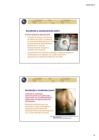18/02/2015
8
15
•Accidentes y consecuencias (cont.)
Fuente radiactiva abandonada
• A finales de enero o comienzos
de febrero de 2000, un cabezal
en desuso de teleterapia con 60Co
fue parcialmente desmantelado,
extraído de un sitio de
almacenamiento inseguro y
vendido como chatarra.
• Las personas que abrieron el blindaje y luego transportaron
el dispositivo a un depósito de chatarra estuvieron
expuestos a la radiación emitida por la fuente
16
Accidentes e Incidentes (cont.)
Incidente en radiología
intervensionista que puede estar
relacionado con un adiestramiento
inadecuado y la falta de atención
del operador.
Fuente: Daños inducidos por las radiaciones en la piel debidos a Fluoroscopia
Thomas B Shope 1995
USFDA Center for Devices and Radiological Health
Paciente de 40 años que, por
necesidad, recibió prolongados y
repetidos procedimientos de
radiología intervensionista (rayos-X)
en un corto intervalo de tiempo
 
