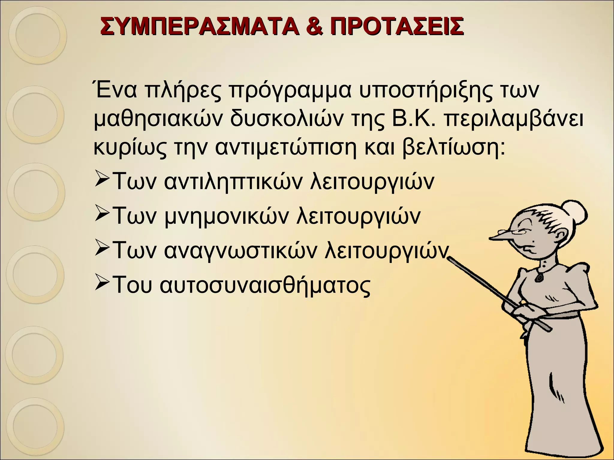 ΣΥΜΠΕΡΑΣΜΑΤΑ & ΠΡΟΤΑΣΕΙΣΣΥΜΠΕΡΑΣΜΑΤΑ & ΠΡΟΤΑΣΕΙΣ
Ένα πλήρες πρόγραμμα υποστήριξης των
μαθησιακών δυσκολιών της Β.Κ. περιλαμβάνει
κυρίως την αντιμετώπιση και βελτίωση:
Των αντιληπτικών λειτουργιών
Των μνημονικών λειτουργιών
Των αναγνωστικών λειτουργιών
Του αυτοσυναισθήματος
 
