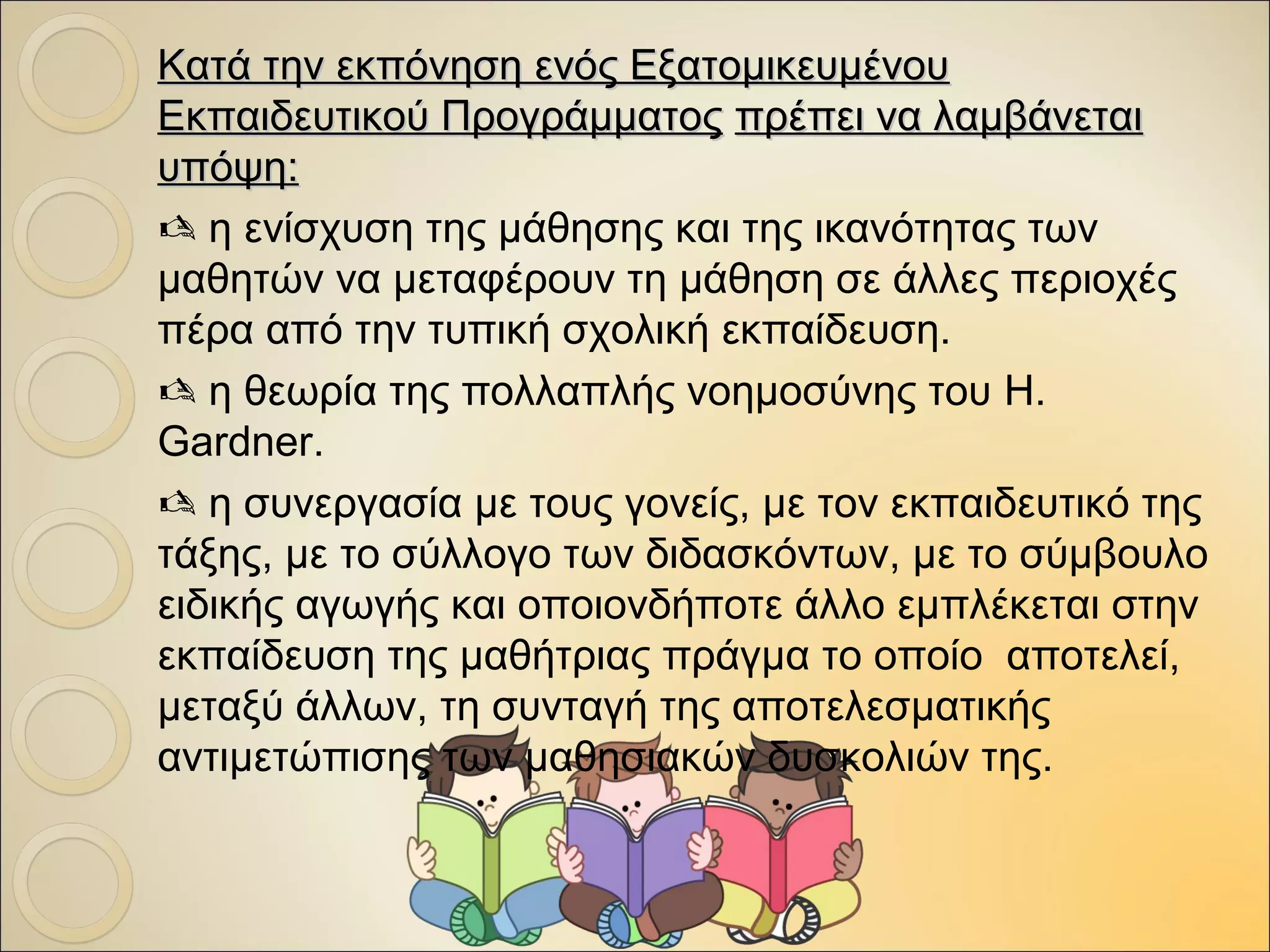 Κατά την εκπόνηση ενός ΕξατομικευμένουΚατά την εκπόνηση ενός Εξατομικευμένου
Εκπαιδευτικού ΠρογράμματοςΕκπαιδευτικού Προγράμματος πρέπει να λαμβάνεταιπρέπει να λαμβάνεται
υπόψη:υπόψη:
 η ενίσχυση της μάθησης και της ικανότητας των
μαθητών να μεταφέρουν τη μάθηση σε άλλες περιοχές
πέρα από την τυπική σχολική εκπαίδευση.
 η θεωρία της πολλαπλής νοημοσύνης του H.
Gardner.
 η συνεργασία με τους γονείς, με τον εκπαιδευτικό της
τάξης, με το σύλλογο των διδασκόντων, με το σύμβουλο
ειδικής αγωγής και οποιονδήποτε άλλο εμπλέκεται στην
εκπαίδευση της μαθήτριας πράγμα το οποίο αποτελεί,
μεταξύ άλλων, τη συνταγή της αποτελεσματικής
αντιμετώπισης των μαθησιακών δυσκολιών της.
 