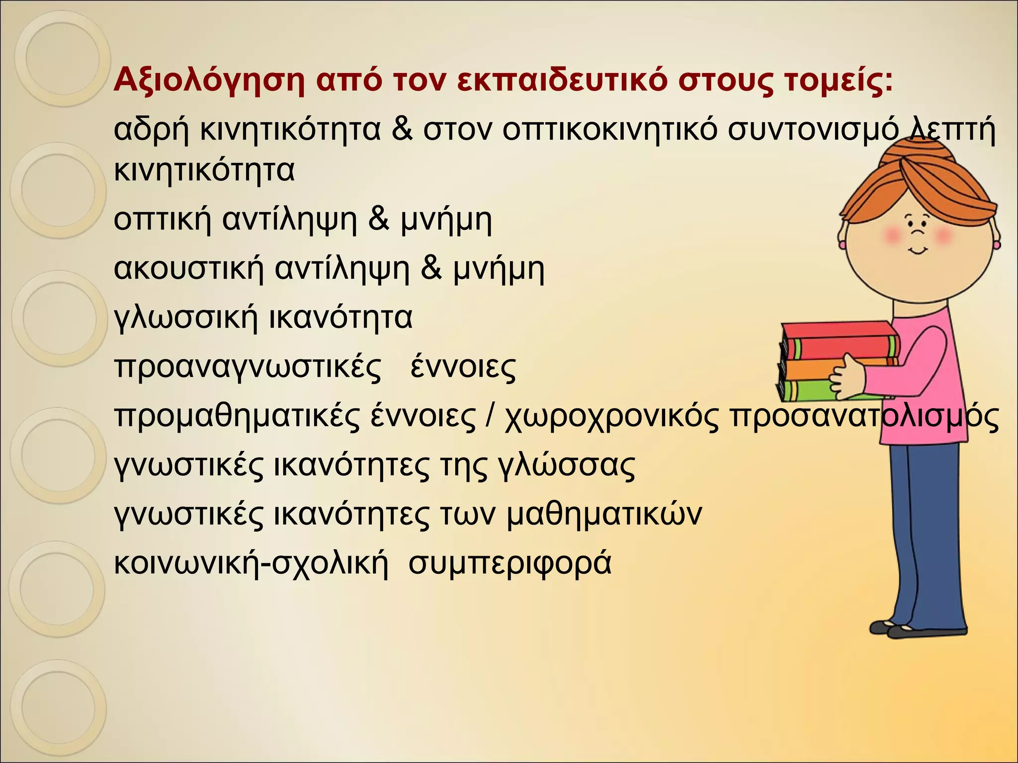 Αξιολόγηση από τον εκπαιδευτικό στους τομείς:
αδρή κινητικότητα & στον οπτικοκινητικό συντονισμό, λεπτή
κινητικότητα
οπτική αντίληψη & μνήμη
ακουστική αντίληψη & μνήμη
γλωσσική ικανότητα
προαναγνωστικές έννοιες
προμαθηματικές έννοιες / χωροχρονικός προσανατολισμός
γνωστικές ικανότητες της γλώσσας
γνωστικές ικανότητες των μαθηματικών
κοινωνική-σχολική συμπεριφορά
 