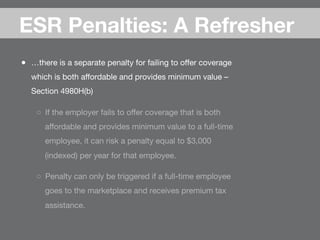 ●  …there is a separate penalty for failing to oﬀer coverage
which is both aﬀordable and provides minimum value –
Section 4980H(b)
○  If the employer fails to oﬀer coverage that is both
aﬀordable and provides minimum value to a full-time
employee, it can risk a penalty equal to $3,000
(indexed) per year for that employee.
○  Penalty can only be triggered if a full-time employee
goes to the marketplace and receives premium tax
assistance.
ESR Penalties: A Refresher
 