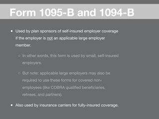 ●  Used by plan sponsors of self-insured employer coverage
if the employer is not an applicable large employer
member.
○  In other words, this form is used by small, self-insured
employers.
○  But note: applicable large employers may also be
required to use these forms for covered non-
employees (like COBRA qualiﬁed beneﬁciaries,
retirees, and partners).
●  Also used by insurance carriers for fully-insured coverage.
Form 1095-B and 1094-B
 