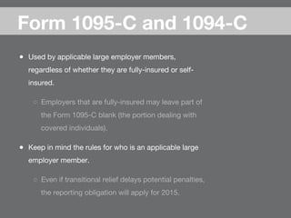 ●  Used by applicable large employer members,
regardless of whether they are fully-insured or self-
insured.
○  Employers that are fully-insured may leave part of
the Form 1095-C blank (the portion dealing with
covered individuals).
●  Keep in mind the rules for who is an applicable large
employer member.
○  Even if transitional relief delays potential penalties,
the reporting obligation will apply for 2015.
Form 1095-C and 1094-C
 