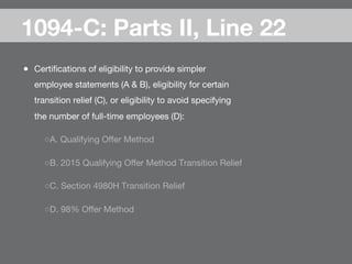 ●  Certiﬁcations of eligibility to provide simpler
employee statements (A & B), eligibility for certain
transition relief (C), or eligibility to avoid specifying
the number of full-time employees (D):
○ A. Qualifying Oﬀer Method
○ B. 2015 Qualifying Oﬀer Method Transition Relief
○ C. Section 4980H Transition Relief
○ D. 98% Oﬀer Method
1094-C: Parts II, Line 22
 