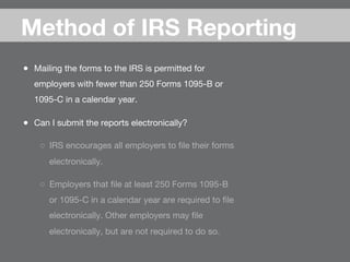 ●  Mailing the forms to the IRS is permitted for
employers with fewer than 250 Forms 1095-B or
1095-C in a calendar year.
●  Can I submit the reports electronically?
○  IRS encourages all employers to ﬁle their forms
electronically. 
○  Employers that ﬁle at least 250 Forms 1095-B
or 1095-C in a calendar year are required to ﬁle
electronically. Other employers may ﬁle
electronically, but are not required to do so.
Method of IRS Reporting
 