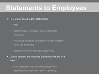 ●  How should I send out the statements?
○  Mail
○  Electronically (if employee has consented to
electronic)
○  Posting to a website (an employer must separately
notify the employee)
○  Employee can also request a paper copy 
●  Can we send out the employee statements with the W-2
forms?
○  Yes. Employers may include an employee’s
statement with his or her Form W-2 mailing.
Statements to Employees
 