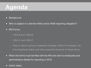 Agenda

●  Background
●  Who is subject to a Section 6055 and/or 6056 reporting obligation?
●  IRS Forms: 
○  1094-B and 1095-B
○  1094-C and 1095-C
○  How to report minimum essential coverage, oﬀers of coverage, full-
time employee status and other essential elements of these forms
●  When the forms must be ﬁled with the IRS and sent to employees and
administrative details for reporting in 2016.
●  Action steps
 