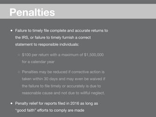 ●  Failure to timely ﬁle complete and accurate returns to
the IRS, or failure to timely furnish a correct
statement to responsible individuals:
○  $100 per return with a maximum of $1,500,000
for a calendar year
○  Penalties may be reduced if corrective action is
taken within 30 days and may even be waived if
the failure to ﬁle timely or accurately is due to
reasonable cause and not due to willful neglect. 
●  Penalty relief for reports ﬁled in 2016 as long as
“good faith” eﬀorts to comply are made
Penalties
 