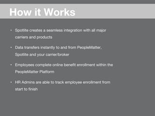 •  Spotlite creates a seamless integration with all major
carriers and products
•  Data transfers instantly to and from PeopleMatter,
Spotlite and your carrier/broker
•  Employees complete online beneﬁt enrollment within the
PeopleMatter Platform
•  HR Admins are able to track employee enrollment from
start to ﬁnish
How it Works
 