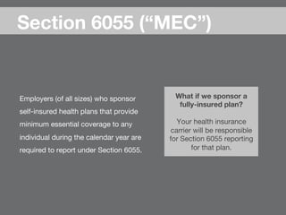 Employers (of all sizes) who sponsor
self-insured health plans that provide
minimum essential coverage to any
individual during the calendar year are
required to report under Section 6055.
Section 6055 (“MEC”)
What if we sponsor a
fully-insured plan? 
 
Your health insurance
carrier will be responsible
for Section 6055 reporting
for that plan.
 