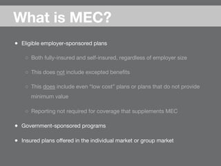 ●  Eligible employer-sponsored plans
○  Both fully-insured and self-insured, regardless of employer size
○  This does not include excepted beneﬁts
○  This does include even “low cost” plans or plans that do not provide
minimum value
○  Reporting not required for coverage that supplements MEC
●  Government-sponsored programs
●  Insured plans oﬀered in the individual market or group market
What is MEC?

 