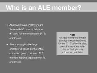 ●  Applicable large employers are
those with 50 or more full-time
(FT) and full-time equivalent (FTE)
employees
●  Status as applicable large
employer is based on the entire
controlled group, but each ALE
member reports separately for its
employees
Who is an ALE member?
Note 
All ALE members remain
subject to 6056 reporting
for the 2015 calendar year,
even if transitional relief
delays their penalty
exposure until later
 