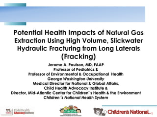 1
Potential Health Impacts of Natural Gas
Extraction Using High Volume, Slickwater
Hydraulic Fracturing from Long Laterals
(Fracking)
Jerome A. Paulson, MD, FAAP
Professor of Pediatrics &
Professor of Environmental & Occupational Health
George Washington University
Medical Director for National & Global Affairs,
Child Health Advocacy Institute &
Director, Mid-Atlantic Center for Children’s Health & the Environment
Children’s National Health System
 