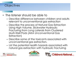 3
• The listener should be able to
– Describe difference between children and adults
relevant to unconventional gas extraction
– Describe the process of Natural Gas Extraction
Using High Volume, Slickwater Hydraulic
Fracturing from Long Laterals from Clustered
Multi-Well Pads (AKA Unconventional Gas
Extraction)
– Describe some of the toxicants associated with
unconventional gas extraction.
– List the potential health hazards associated with
natural gas extraction with hydraulic fracturing
Objectives
 