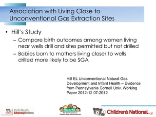 31
• Hill’s Study
– Compare birth outcomes among women living
near wells drill and sites permitted but not drilled
– Babies born to mothers living closer to wells
drilled more likely to be SGA
Association with Living Close to
Unconventional Gas Extraction Sites
Hill EL Unconventional Natural Gas
Development and Infant Health – Evidence
from Pennsylvania Cornell Univ. Working
Paper 2012-12 07-2012
 