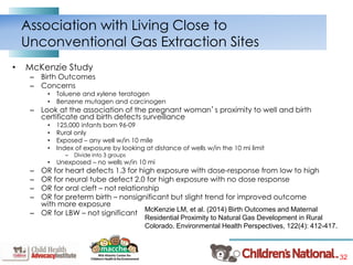 32
• McKenzie Study
– Birth Outcomes
– Concerns
• Toluene and xylene teratogen
• Benzene mutagen and carcinogen
– Look at the association of the pregnant woman’s proximity to well and birth
certificate and birth defects surveillance
• 125,000 infants born 96-09
• Rural only
• Exposed – any well w/in 10 mile
• Index of exposure by looking at distance of wells w/in the 10 mi limit
– Divide into 3 groups
• Unexposed – no wells w/in 10 mi
– OR for heart defects 1.3 for high exposure with dose-response from low to high
– OR for neural tube defect 2.0 for high exposure with no dose response
– OR for oral cleft – not relationship
– OR for preterm birth – nonsignificant but slight trend for improved outcome
with more exposure
– OR for LBW – not significant
Association with Living Close to
Unconventional Gas Extraction Sites
McKenzie LM, et al. (2014) Birth Outcomes and Maternal
Residential Proximity to Natural Gas Development in Rural
Colorado. Environmental Health Perspectives, 122(4): 412-417.
 
