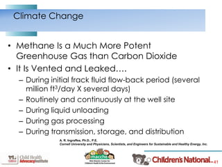 41
• Methane Is a Much More Potent
Greenhouse Gas than Carbon Dioxide
• It Is Vented and Leaked….
– During initial frack fluid flow-back period (several
million ft3/day X several days)
– Routinely and continuously at the well site
– During liquid unloading
– During gas processing
– During transmission, storage, and distribution
Climate Change
A. R. Ingraffea, Ph.D., P.E.
Cornell University and Physicians, Scientists, and Engineers for Sustainable and Healthy Energy, Inc.
 