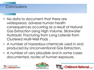48
• No data to document that there are
widespread, adverse human health
consequences occurring as a result of Natural
Gas Extraction Using High Volume, Slickwater
Hydraulic Fracturing from Long Laterals from
Clustered Multi-Well Pads .
• A number of hazardous chemicals used in and
produced by Unconventional Gas Extraction.
• A number of very plausible and in some cases
documented, routes of human exposure.
Conclusions
 