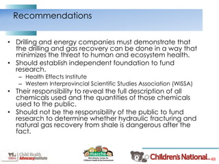 49
• Drilling and energy companies must demonstrate that
the drilling and gas recovery can be done in a way that
minimizes the threat to human and ecosystem health.
• Should establish independent foundation to fund
research.
– Health Effects Institute
– Western Interprovincial Scientific Studies Association (WISSA)
• Their responsibility to reveal the full description of all
chemicals used and the quantities of those chemicals
used to the public.
• Should not be the responsibility of the public to fund
research to determine whether hydraulic fracturing and
natural gas recovery from shale is dangerous after the
fact.
Recommendations
 