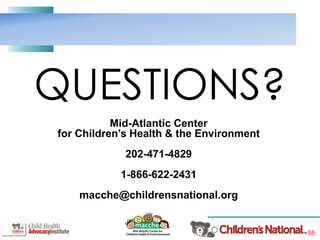 55
QUESTIONS?
Mid-Atlantic Center
for Children’s Health & the Environment
202-471-4829
1-866-622-2431
macche@childrensnational.org
 