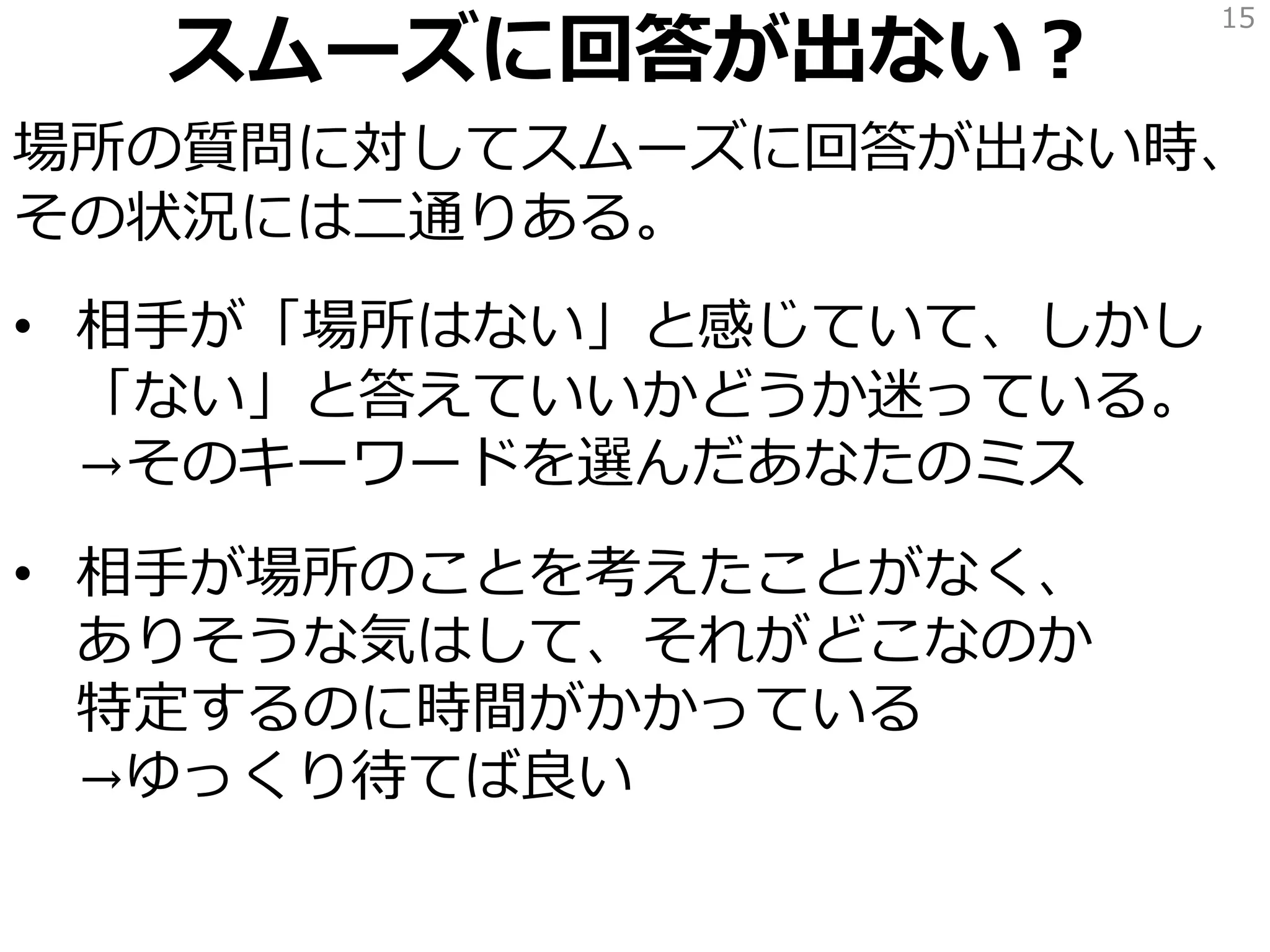 スムーズに回答が出ない？
場所の質問に対してスムーズに回答が出ない？
それは問題ではない。
• 「場所はない」と感じている
→「場所はない」と答えても良い。
「今はまだ場所はないんだな」と解釈する
• 「場所なんて考えたことなかったな」
「どこにあるかな…すぐに出てこないぞ」
→場所がありそうな気がしているなら
どこなのか特定されるのをゆっくり待つ*
15
*ゆっくり待った結果「どこにあるのかわからない」という結論になることもあるが
「そうか、今はまだ場所がわからないんだな」と解釈する。
 