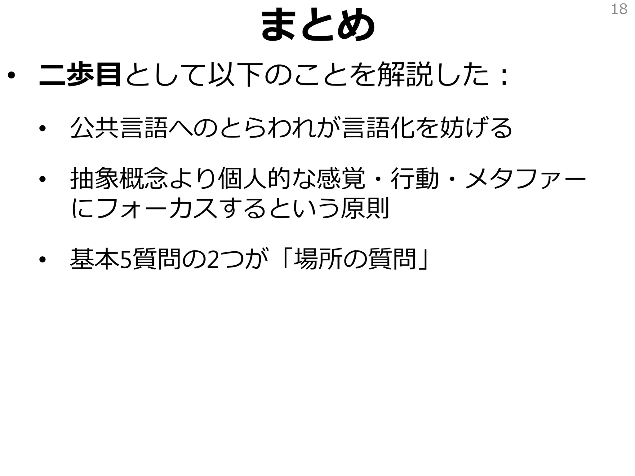 まとめ
• 二歩目として以下のことを解説した：
• 公共言語へのとらわれが言語化を妨げる
• 抽象概念より個人的な感覚・行動・メタファー
にフォーカスするという原則
• 基本5質問の2つが「場所の質問」
18
 