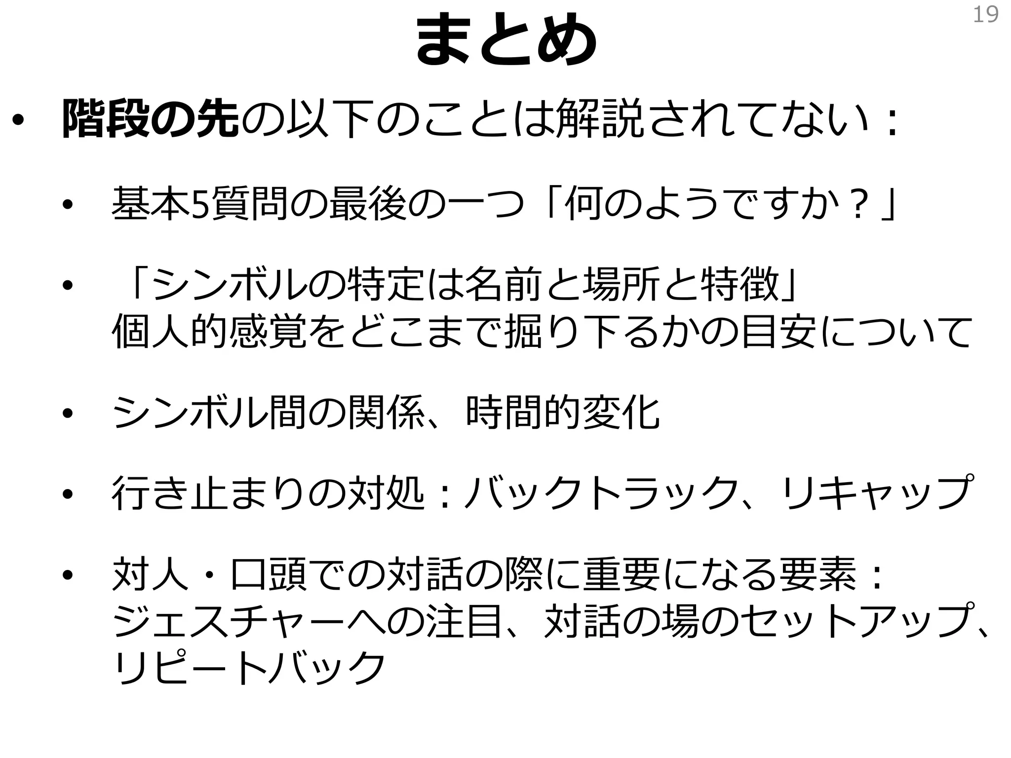 まとめ
• 階段の先の以下のことは解説されてない：
• 基本5質問の最後の一つ「何のようですか？」
• 「シンボルの特定は名前と場所と特徴」
個人的感覚をどこまで掘り下るかの目安について
• シンボル間の関係、時間的変化
• 行き止まりの対処：バックトラック、リキャップ
• 対人・口頭での対話の際に重要になる要素：
ジェスチャーへの注目、対話の場のセットアップ、
リピートバック
19
 