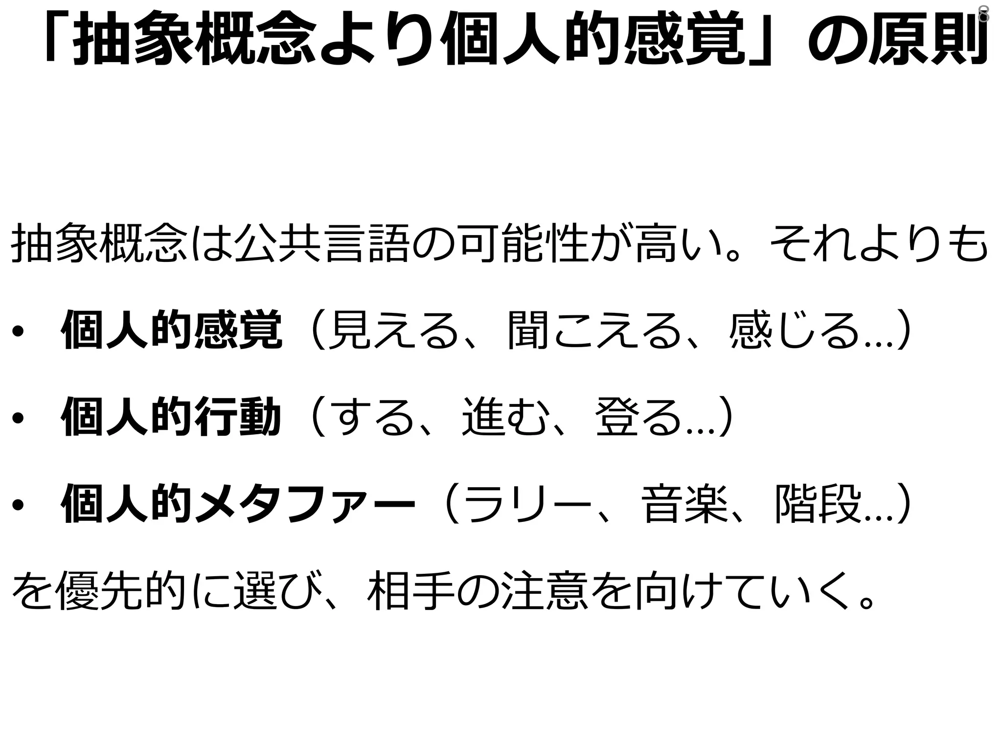「抽象概念より個人的感覚」の原則
抽象概念は公共言語の可能性が高い。それよりも
• 個人的感覚（見える、聞こえる、感じる…）
• 個人的行動（する、進む、登る…）
• 個人的メタファー（ラリー、音楽、階段…）
を優先的に選び、注意を向けていく。
8
 