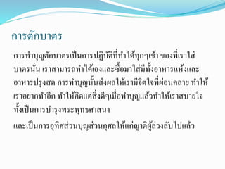 การตักบาตร
การทาบุญตักบาตรเป็นการปฏิบัติที่ทาได้ทุกๆเช้า ของที่เราใส่
บาตรนั่น เราสามารถทาได้เองและซื้อมาใส่มีทั้งอาหารแห้งและ
อาหารปรุงสด การทาบุญนั้นส่งผลให้เรามีจิตใจที่ผ่อนคลาย ทาให้
เราอยากทาอีก ทาให้คิดแต่สิ่งดีๆเมื่อทาบุญแล้วทาให้เราสบายใจ
ทั้งเป็นการบารุงพระพุทธศาสนา
และเป็นการอุทิศส่วนบุญส่วนกุศลให้แก่ญาติผู้ล่วงลับไปแล้ว
 