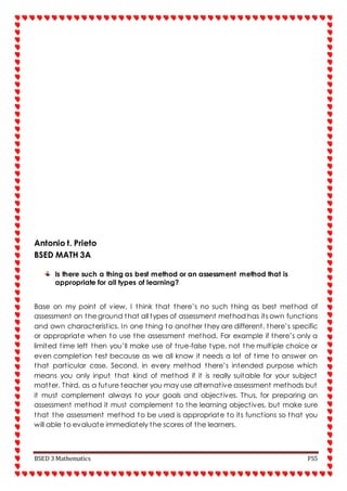 BSED 3 Mathematics FS5
Antonio t. Prieto
BSED MATH 3A
Is there such a thing as best method or an assessment method that is
appropriate for all types of learning?
Base on my point of view, I think that there’s no such thing as best method of
assessment on the ground that all types of assessment method has its own functions
and own characteristics. In one thing to another they are different, there’s specific
or appropriate when to use the assessment method. For example if there’s only a
limited time left then you’ll make use of true-false type, not the multiple choice or
even completion test because as we all know it needs a lot of time to answer on
that particular case. Second, in every method there’s intended purpose which
means you only input that kind of method if it is really suitable for your subject
matter. Third, as a future teacher you may use alternative assessment methods but
it must complement always to your goals and objectives. Thus, for preparing an
assessment method it must complement to the learning objectives, but make sure
that the assessment method to be used is appropriate to its functions so that you
will able to evaluate immediately the scores of the learners.
 