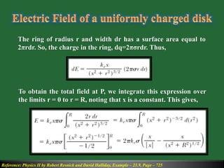 Reference: Physics II by Robert Resnick and David Halliday, Example – 23.9, Page – 725
The ring of radius r and width dr has a surface area equal to
2πrdr. So, the charge in the ring, dq=2πσrdr. Thus,
To obtain the total field at P, we integrate this expression over
the limits r = 0 to r = R, noting that x is a constant. This gives,
 