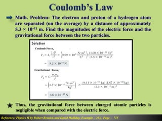Math. Problem: The electron and proton of a hydrogen atom
are separated (on the average) by a distance of approximately
5.3 × 10–11 m. Find the magnitudes of the electric force and the
gravitational force between the two particles.
Reference: Physics II by Robert Resnick and David Halliday, Example – 23.1, Page – 715
Thus, the gravitational force between charged atomic particles is
negligible when compared with the electric force.
 