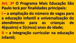 Art. 3º O Programa Mais Educação São
Paulo terá por finalidades principais:
I – a ampliação do número de vagas para
a educação infantil e universalização do
atendimento para as crianças de
4(quatro) e 5(cinco) anos de idade;
II – a integração curricular na educação
infantil;
 