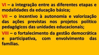 VI – a integração entre as diferentes etapas e
modalidades da educação básica;
VII – o incentivo à autonomia e valorização
das ações previstas nos projetos político
pedagógicos das unidades educacionais;
VIII – o fortalecimento da gestão democrática
e participativa, com envolvimento das
famílias.
 