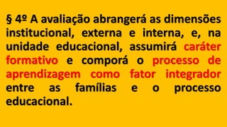 § 4º A avaliação abrangerá as dimensões
institucional, externa e interna, e, na
unidade educacional, assumirá caráter
formativo e comporá o processo de
aprendizagem como fator integrador
entre as famílias e o processo
educacional.
 