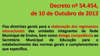 Decreto nº 54.454,
de 10 de Outubro de 2013
Fixa diretrizes gerais para a elaboração dos regimentos
educacionais das unidades integrantes da Rede
Municipal de Ensino, bem como delega competência ao
Secretário Municipal de Educação para o
estabelecimento das normas gerais e complementares
que especifica.
 