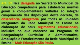 Art. 5º Fica delegada ao Secretário Municipal de
Educação competência para estabelecer normas
gerais e complementares voltadas ao integral
cumprimento das disposições deste decreto, de
observância obrigatória por todas as unidades
integrantes da Rede Municipal de Ensino na
elaboração de seus regimentos educacionais,
inclusive no que concerne ao Programa de
Reorganização Curricular e Administrativa,
Ampliação e Fortalecimento da Rede Municipal de
Ensino – Mais Educação São Paulo.
 