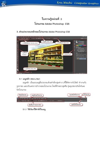 ใบความรู้หน่วยที่ 2
โปรแกรม Adobe Photoshop CS6
3. ส่วนประกอบหลักของโปรแกรม Adobe Photoshop CS6
3.1 เมนูหลัก (Menu Bar)
เมนูหลัก เป็นแถบเมนูซึ่งประกอบด้วยคาสั่งกลุ่มต่าง ๆ ที่ใช้จัดการกับไฟล์ ทางานกับ
รูปภาพะ และปรับแต่งการทางานของโปรแกรม โดยที่ด้านขวาสุดคือ ปุ่มยุบ/ขยายวินโดว์และ
ปิดโปรแกรม
3.1.1 วิธีเรียกใช้คาสั่งในเมนู
 